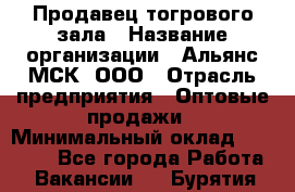 Продавец тогрового зала › Название организации ­ Альянс-МСК, ООО › Отрасль предприятия ­ Оптовые продажи › Минимальный оклад ­ 30 000 - Все города Работа » Вакансии   . Бурятия респ.